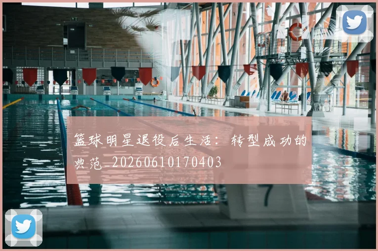 篮球明星退役后生活:转型成功的典范_20260610170403