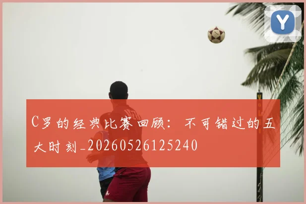 C罗的经典比赛回顾：不可错过的五大时刻_20260526125240