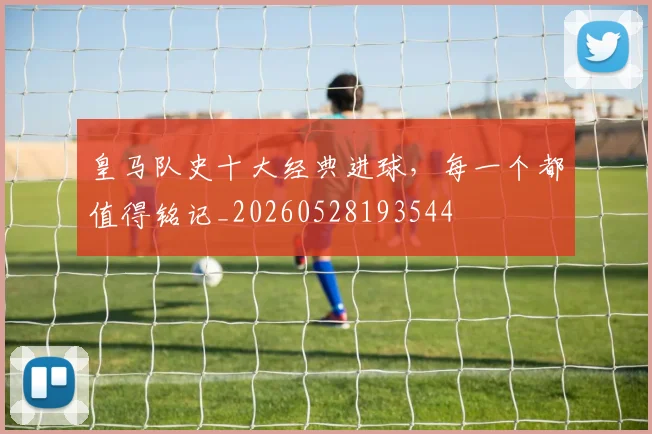 皇马队史十大经典进球，每一个都值得铭记_20260528193544