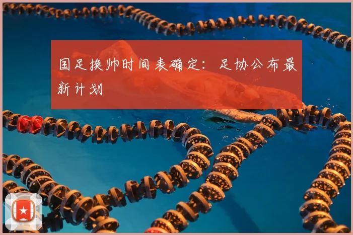 国足换帅时间表确定:足协公布最新计划