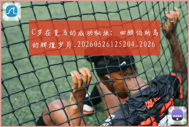 C罗在皇马的成功秘诀：回顾伯纳乌的辉煌岁月_20260526125204_20260606165415
