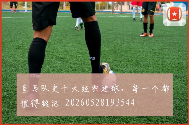 皇马队史十大经典进球，每一个都值得铭记_20260528193544