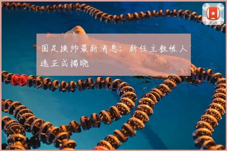 国足换帅最新消息：新任主教练人选正式揭晓