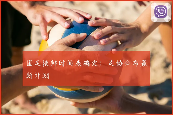 国足换帅时间表确定：足协公布最新计划