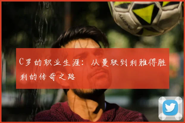 C罗的职业生涯：从曼联到利雅得胜利的传奇之路