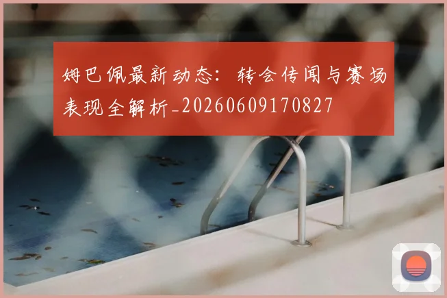 姆巴佩最新动态:转会传闻与赛场表现全解析_20260609170827