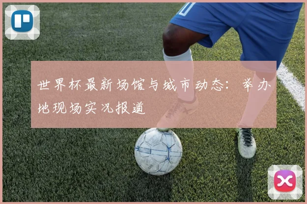 世界杯最新场馆与城市动态：举办地现场实况报道