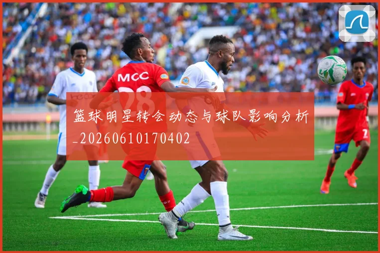 篮球明星转会动态与球队影响分析_20260610170402
