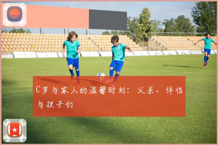 C罗与家人的温馨时刻:父亲、伴侣与孩子们